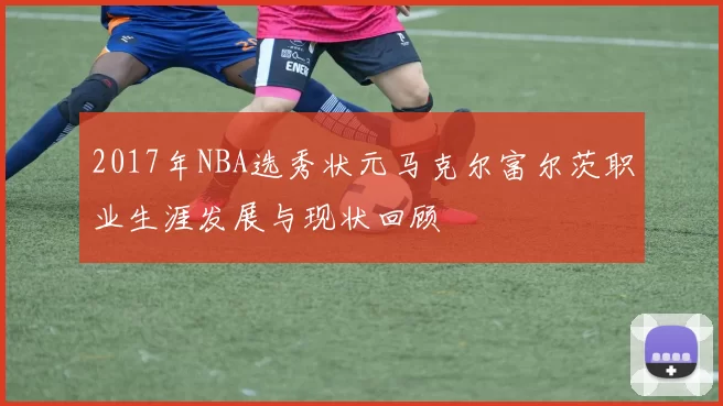 2017年NBA选秀状元马克尔富尔茨职业生涯发展与现状回顾