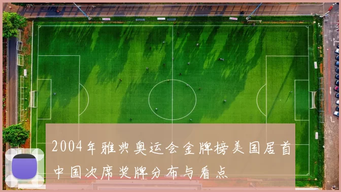 2004年雅典奥运会金牌榜美国居首中国次席奖牌分布与看点