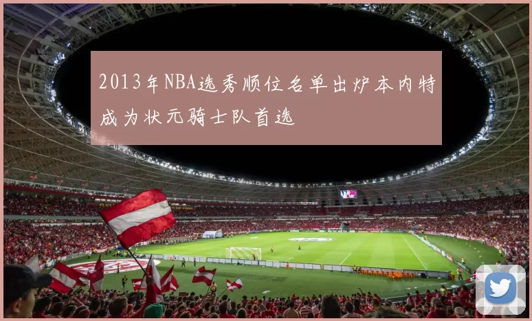 2013年NBA选秀顺位名单出炉本内特成为状元骑士队首选