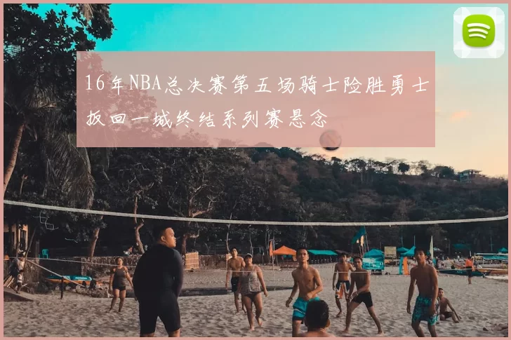 16年NBA总决赛第五场骑士险胜勇士扳回一城终结系列赛悬念