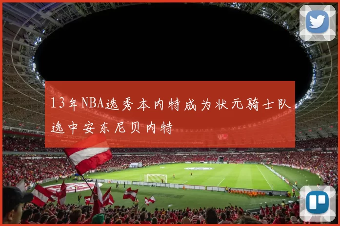 13年NBA选秀本内特成为状元骑士队选中安东尼贝内特