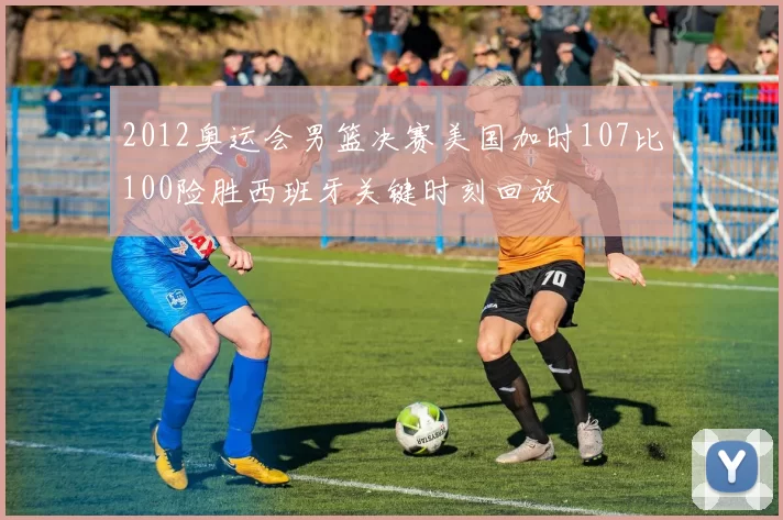 2012奥运会男篮决赛美国加时107比100险胜西班牙关键时刻回放