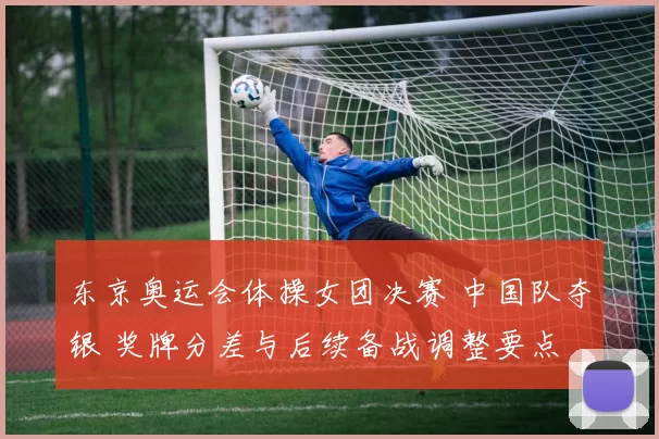 东京奥运会体操女团决赛 中国队夺银 奖牌分差与后续备战调整要点
