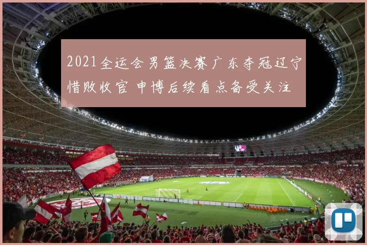 2021全运会男篮决赛广东夺冠辽宁惜败收官 申博后续看点备受关注