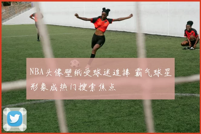 NBA头像壁纸受球迷追捧 霸气球星形象成热门搜索焦点