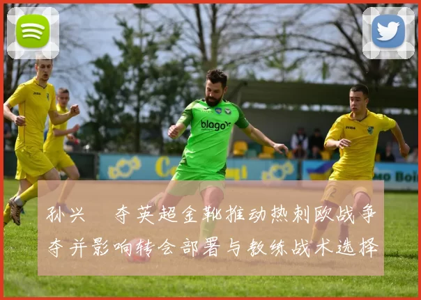 孙兴慜夺英超金靴推动热刺欧战争夺并影响转会部署与教练战术选择