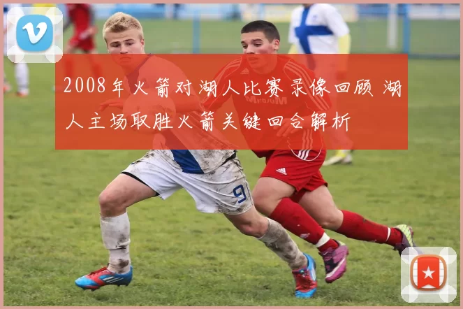 2008年火箭对湖人比赛录像回顾 湖人主场取胜火箭关键回合解析