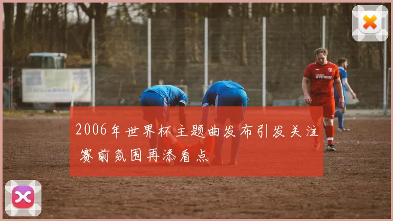 2006年世界杯主题曲发布引发关注 赛前氛围再添看点