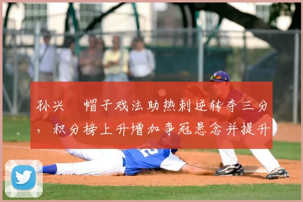 孙兴慜帽子戏法助热刺逆转夺三分，积分榜上升增加争冠悬念并提升球队士气