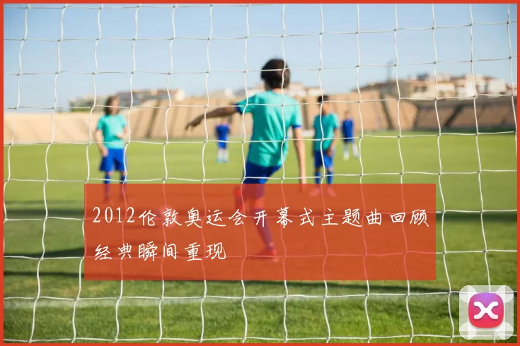 2012伦敦奥运会开幕式主题曲回顾经典瞬间重现