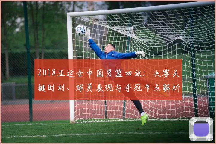 2018亚运会中国男篮回放:决赛关键时刻、球员表现与夺冠节点解析