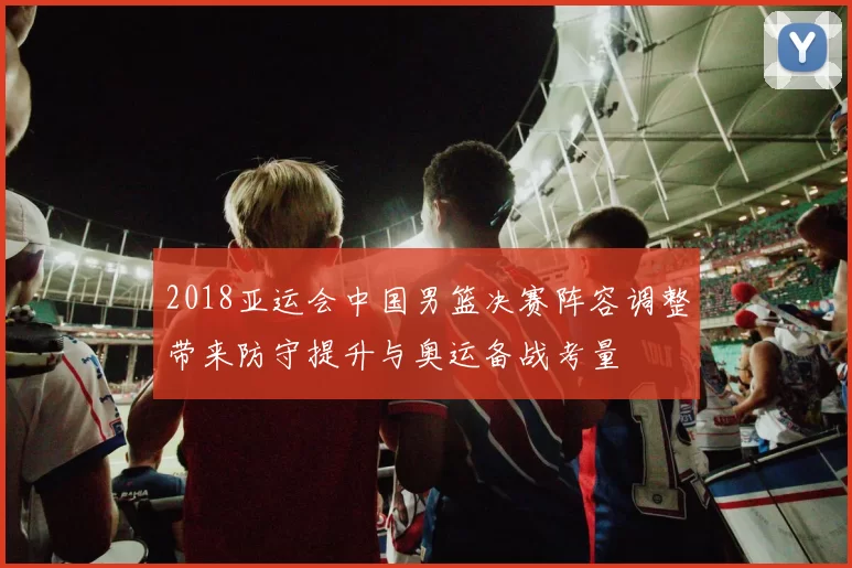 2018亚运会中国男篮决赛阵容调整带来防守提升与奥运备战考量