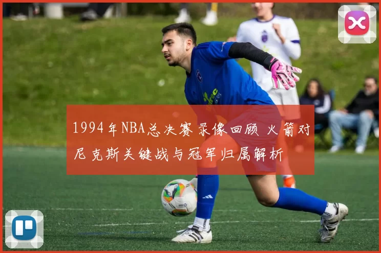 1994年NBA总决赛录像回顾 火箭对尼克斯关键战与冠军归属解析