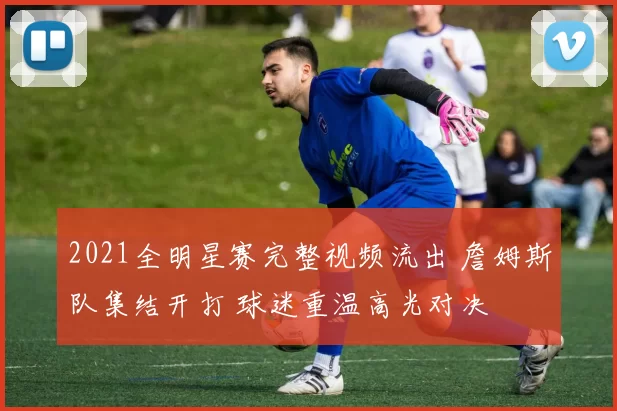 2021全明星赛完整视频流出 詹姆斯队集结开打 球迷重温高光对决