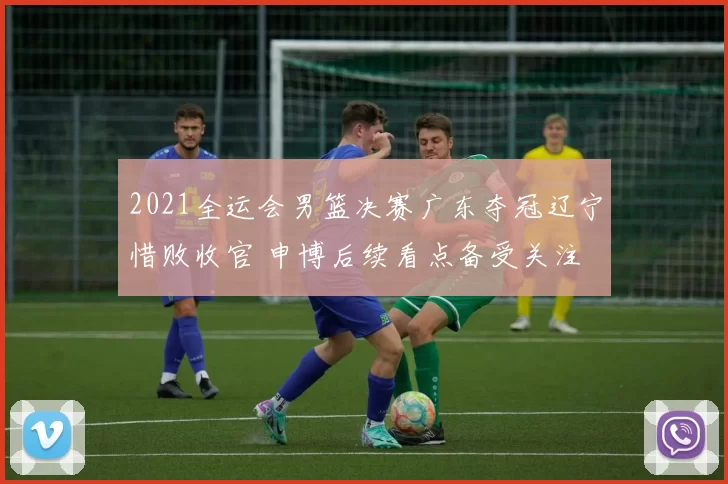 2021全运会男篮决赛广东夺冠辽宁惜败收官 申博后续看点备受关注