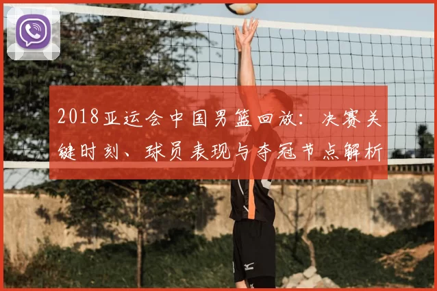 2018亚运会中国男篮回放：决赛关键时刻、球员表现与夺冠节点解析
