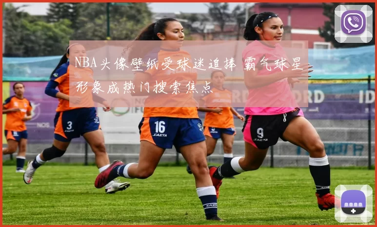 NBA头像壁纸受球迷追捧 霸气球星形象成热门搜索焦点