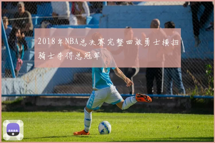 2018年NBA总决赛完整回放勇士横扫骑士夺得总冠军