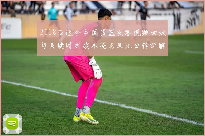 2018亚运会中国男篮决赛视频回放与关键时刻战术亮点及比分转折解读