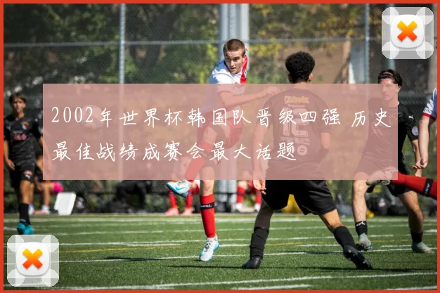 2002年世界杯韩国队晋级四强 历史最佳战绩成赛会最大话题