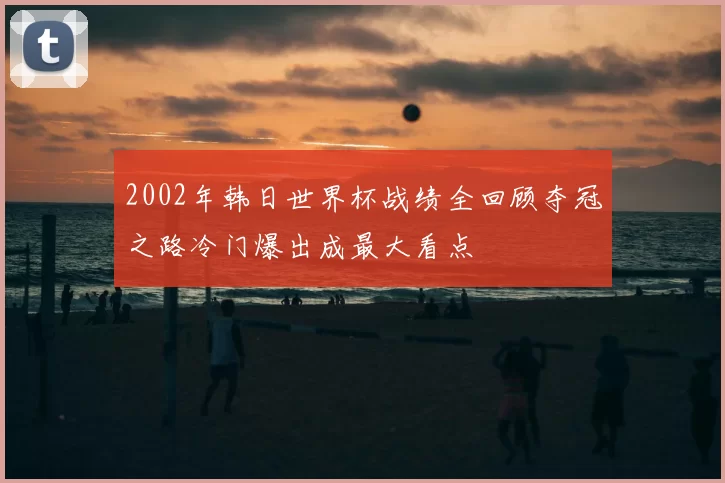 2002年韩日世界杯战绩全回顾夺冠之路冷门爆出成最大看点