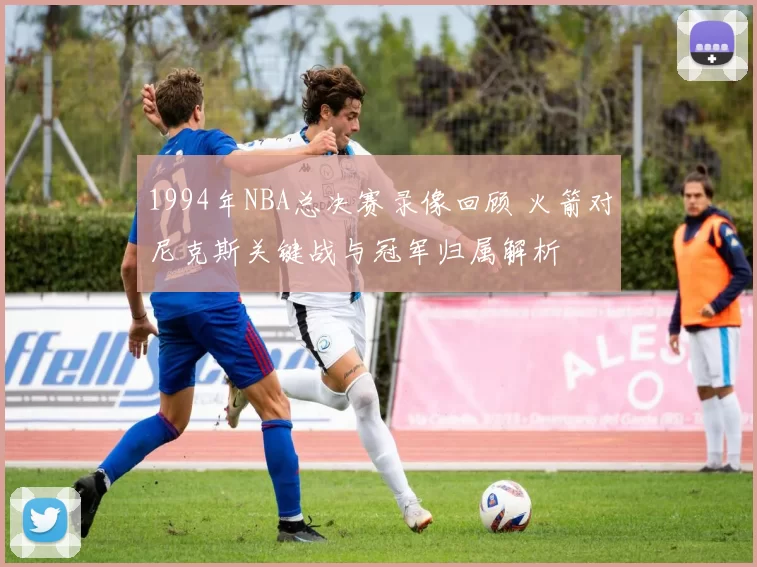 1994年NBA总决赛录像回顾 火箭对尼克斯关键战与冠军归属解析