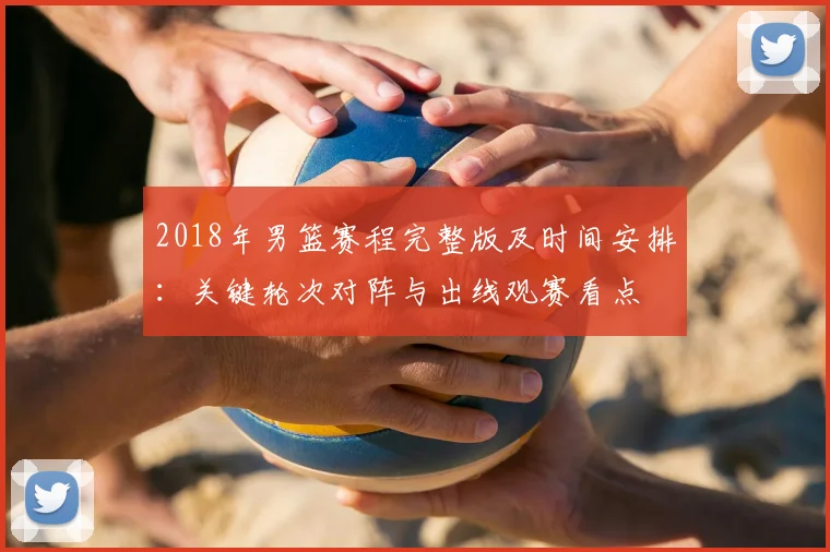 2018年男篮赛程完整版及时间安排：关键轮次对阵与出线观赛看点