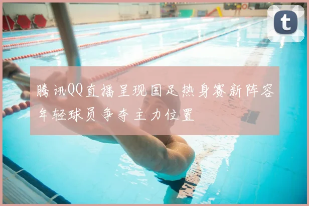 腾讯QQ直播呈现国足热身赛新阵容年轻球员争夺主力位置