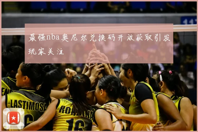 最强nba奥尼尔兑换码开放获取引发玩家关注