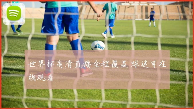 世界杯高清直播全程覆盖 球迷可在线观看