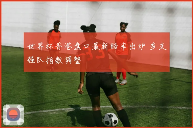 世界杯香港盘口最新赔率出炉 多支强队指数调整